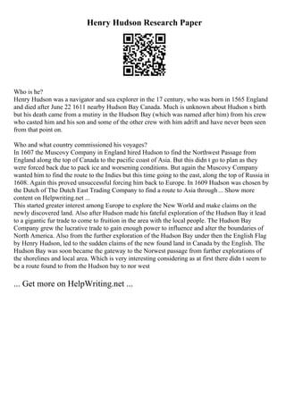 Henry Hudson Research Paper
Who is he?
Henry Hudson was a navigator and sea explorer in the 17 century, who was born in 1565 England
and died after June 22 1611 nearby Hudson Bay Canada. Much is unknown about Hudson s birth
but his death came from a mutiny in the Hudson Bay (which was named after him) from his crew
who casted him and his son and some of the other crew with him adrift and have never been seen
from that point on.
Who and what country commissioned his voyages?
In 1607 the Muscovy Company in England hired Hudson to find the Northwest Passage from
England along the top of Canada to the pacific coast of Asia. But this didn t go to plan as they
were forced back due to pack ice and worsening conditions. But again the Muscovy Company
wanted him to find the route to the Indies but this time going to the east, along the top of Russia in
1608. Again this proved unsuccessful forcing him back to Europe. In 1609 Hudson was chosen by
the Dutch of The Dutch East Trading Company to find a route to Asia through... Show more
content on Helpwriting.net ...
This started greater interest among Europe to explore the New World and make claims on the
newly discovered land. Also after Hudson made his fateful exploration of the Hudson Bay it lead
to a gigantic fur trade to come to fruition in the area with the local people. The Hudson Bay
Company grew the lucrative trade to gain enough power to influence and alter the boundaries of
North America. Also from the further exploration of the Hudson Bay under then the English Flag
by Henry Hudson, led to the sudden claims of the new found land in Canada by the English. The
Hudson Bay was soon became the gateway to the Norwest passage from further explorations of
the shorelines and local area. Which is very interesting considering as at first there didn t seem to
be a route found to from the Hudson bay to nor west
... Get more on HelpWriting.net ...
 