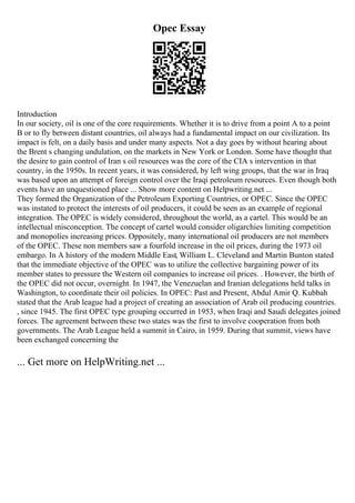 Opec Essay
Introduction
In our society, oil is one of the core requirements. Whether it is to drive from a point A to a point
B or to fly between distant countries, oil always had a fundamental impact on our civilization. Its
impact is felt, on a daily basis and under many aspects. Not a day goes by without hearing about
the Brent s changing undulation, on the markets in New York or London. Some have thought that
the desire to gain control of Iran s oil resources was the core of the CIA s intervention in that
country, in the 1950s. In recent years, it was considered, by left wing groups, that the war in Iraq
was based upon an attempt of foreign control over the Iraqi petroleum resources. Even though both
events have an unquestioned place ... Show more content on Helpwriting.net ...
They formed the Organization of the Petroleum Exporting Countries, or OPEC. Since the OPEC
was instated to protect the interests of oil producers, it could be seen as an example of regional
integration. The OPEC is widely considered, throughout the world, as a cartel. This would be an
intellectual misconception. The concept of cartel would consider oligarchies limiting competition
and monopolies increasing prices. Oppositely, many international oil producers are not members
of the OPEC. These non members saw a fourfold increase in the oil prices, during the 1973 oil
embargo. In A history of the modern Middle East, William L. Cleveland and Martin Bunton stated
that the immediate objective of the OPEC was to utilize the collective bargaining power of its
member states to pressure the Western oil companies to increase oil prices. . However, the birth of
the OPEC did not occur, overnight. In 1947, the Venezuelan and Iranian delegations held talks in
Washington, to coordinate their oil policies. In OPEC: Past and Present, Abdul Amir Q. Kubbah
stated that the Arab league had a project of creating an association of Arab oil producing countries.
, since 1945. The first OPEC type grouping occurred in 1953, when Iraqi and Saudi delegates joined
forces. The agreement between these two states was the first to involve cooperation from both
governments. The Arab League held a summit in Cairo, in 1959. During that summit, views have
been exchanged concerning the
... Get more on HelpWriting.net ...
 