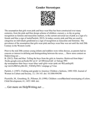 Gender Stereotypes
The assumption that girls wear pink and boys wear blue has been constructed over many
centuries, from the pink and blue design scheme of children s nursery s, to the on going
recognition as feminie and masculine markers, to the current universal use of pink as a sign of a
female and blue a sign of male(Paoletti, 2012). In todays society pink and blue are used to
categorise an individuals genderand as a sign of recognition as masculine and feminine. The
prevalence of the assumption that girls wear pink and boys wear blue was not until the mid 20th
Century in the Western world.
Prior to the mid 20th century young infants and toddlers wore white dresses, as parents had no
concern or interest in defining and distinguishing between the sexes, ... Show more content on
Helpwriting.net ...
B. (2012). Pink and blue: Telling the boys from the girls in America. Retrieved from https:/
/books.google.com.au/books?hl=en lr= id=HPyIoreJ1jIC oi=fnd pg=PP2
dq=assumption+that+boys+wear+blue+and+girls+wear+pink ots=RlLumSxj6X
sig=mtvEzfBtFnLy6KvhU_YIJOZiyT0#v=onepage q f=true
Paoletti, J. (1987). Clothing and gender in America: Children s fashions, 1890 1920. Journal of
Women in Culture and Society, 13, 136 143. doi: 10.1086/494390
Picariello, M., Greenberg, D., Pillemer, D. (1990). Children s sexвЂђrelated stereotyping of colors.
Child Development, 61, 1453 1460. doi:
... Get more on HelpWriting.net ...
 