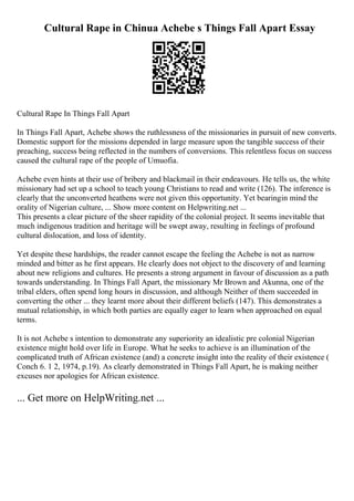 Cultural Rape in Chinua Achebe s Things Fall Apart Essay
Cultural Rape In Things Fall Apart
In Things Fall Apart, Achebe shows the ruthlessness of the missionaries in pursuit of new converts.
Domestic support for the missions depended in large measure upon the tangible success of their
preaching, success being reflected in the numbers of conversions. This relentless focus on success
caused the cultural rape of the people of Umuofia.
Achebe even hints at their use of bribery and blackmail in their endeavours. He tells us, the white
missionary had set up a school to teach young Christians to read and write (126). The inference is
clearly that the unconverted heathens were not given this opportunity. Yet bearingin mind the
orality of Nigerian culture, ... Show more content on Helpwriting.net ...
This presents a clear picture of the sheer rapidity of the colonial project. It seems inevitable that
much indigenous tradition and heritage will be swept away, resulting in feelings of profound
cultural dislocation, and loss of identity.
Yet despite these hardships, the reader cannot escape the feeling the Achebe is not as narrow
minded and bitter as he first appears. He clearly does not object to the discovery of and learning
about new religions and cultures. He presents a strong argument in favour of discussion as a path
towards understanding. In Things Fall Apart, the missionary Mr Brown and Akunna, one of the
tribal elders, often spend long hours in discussion, and although Neither of them succeeded in
converting the other ... they learnt more about their different beliefs (147). This demonstrates a
mutual relationship, in which both parties are equally eager to learn when approached on equal
terms.
It is not Achebe s intention to demonstrate any superiority an idealistic pre colonial Nigerian
existence might hold over life in Europe. What he seeks to achieve is an illumination of the
complicated truth of African existence (and) a concrete insight into the reality of their existence (
Conch 6. 1 2, 1974, p.19). As clearly demonstrated in Things Fall Apart, he is making neither
excuses nor apologies for African existence.
... Get more on HelpWriting.net ...
 