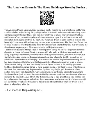 The American Dream in The House On Mango Street by Sandra...
The American Dream, yes everybody has one, it can be from living in a large house and having
a million dollars to just having the privilege to live in America and try to make something better
for themselves in this new life or new start they are trying to grasp. There are many traditions
and dreams of every American today while some dreams are practical and some are not and
most of all their dreams are from the heart. The American dream is really simple it consists of a
house a job a car three kids and one dog but this is not always the case. The American Dream can
be lived by anyone who tries to make due with what they can afford at the time they are in and the
situation that s upon them.... Show more content on Helpwriting.net ...
The family in House on Mango Street is not the perfect family but who is? Esperanza the main
character in House on Mango Street, is a young girl who looks at life from an experience of
living in poverty, where many do not question their experience she did, maybe on accident, but
for the better. As a young girl Esperanza is asked one day where she lived by a nun from her
school who happened to be walking by. Now before this moment Esperanza never really notice
her living situation, all she knew is that her parents loved her and wanted her to go to school.
When the nun rudely said You live there (Cinceros 5) and pointed at the shoddy apartment
building, it is then Esperanza started to build a dream inside of her head because of the look on
the nun s face, unsatisfactory. Esperanza is a shy but a very bright girl. She dreams of the
perfect home now, with beautiful flowers in their luscious garden and a room for everyone to
live in comfortably all because of the unsatisfied face the nun made that one afternoon when she
moves to the house of Mango Street. She thinks it s going to be a grand house on a hill that will
have a bedroom for everyone and at least three washrooms so when they took a bath they would
not have to tell everybody. (Cinceros 4) Reality is so different for her when her dream is shot
down in a heartbeat when she
... Get more on HelpWriting.net ...
 