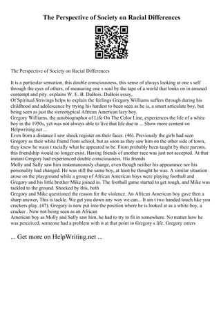 The Perspective of Society on Racial Differences
The Perspective of Society on Racial Differences
It is a particular sensation, this double consciousness, this sense of always looking at one s self
through the eyes of others, of measuring one s soul by the tape of a world that looks on in amused
contempt and pity. explains W. E. B. DuBois. DuBois essay,
Of Spiritual Strivings helps to explain the feelings Gregory Williams suffers through during his
childhood and adolescence by trying his hardest to been seen as he is, a smart articulate boy, but
being seen as just the stereotypical African American lazy boy.
Gregory Williams, the autobiographor of Life On The Color Line, experiences the life of a white
boy in the 1950s, yet was not always able to live that life due to ... Show more content on
Helpwriting.net ...
Even from a distance I saw shock register on their faces. (46). Previously the girls had seen
Gregory as their white friend from school, but as soon as they saw him on the other side of town,
they knew he wasn t racially what he appeared to be. From probably been taught by their parents,
this friendship would no longer exist. Having friends of another race was just not accepted. At that
instant Gregory had experienced double consciousness. His friends
Molly and Sally saw him instantaneously change, even though neither his appearance nor his
personality had changed. He was still the same boy, at least he thought he was. A similar situation
arose on the playground while a group of African American boys were playing football and
Gregory and his little brother Mike joined in. The football game started to get rough, and Mike was
tackled to the ground. Shocked by this, both
Gregory and Mike questioned the reason for the violence. An African American boy gave then a
sharp answer, This is tackle. We get you down any way we can... It ain t two handed touch like you
crackers play. (47). Gregory is now put into the position where he is looked at as a white boy, a
cracker . Now not being seen as an African
American boy as Molly and Sally saw him, he had to try to fit in somewhere. No matter how he
was perceived, someone had a problem with it at that point in Gregory s life. Gregory enters
... Get more on HelpWriting.net ...
 