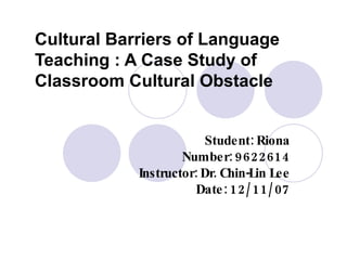 Cultural Barriers of Language Teaching : A Case Study of Classroom Cultural Obstacle Student: Riona Number: 9622614 Instructor: Dr. Chin-Lin Lee Date: 12/11/07 