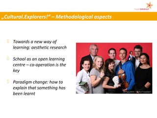 „Cultural.Explorers!“ – Methodological aspects



   Towards a new way of
    learning: aesthetic research

   School as an open learning
    centre – co-operation is the
    key

   Paradigm change: how to
    explain that something has
                                                 © PwC/DKJS – Kultur.Forscher!
    been learnt
 