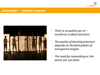 „Ruhratlas“ – Quality aspects




                                 There is no quality per se –
                                  excellence is about decisions

                                 The quality of learning processes
                                  depends on the formulation of
                                  transparent targets

                                 The need for networking or: the
                                  actors are not alone
                                              © Martina Gaigg
 