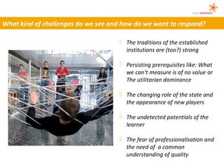 What kind of challenges do we see and how do we want to respond?

                                     The traditions of the established
                                      institutions are (too?) strong

                                     Persisting prerequisites like: What
                                      we can‘t measure is of no value or
                                      The utilitarian dominance

                                     The changing role of the state and
                                      the appearance of new players

                                     The undetected potentials of the
                                      learner

                                     The fear of professionalisation and
                                      the need of a common
                                      understanding of quality
 