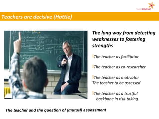 Teachers are decisive (Hattie)

                                             The long way from detecting
                                             weaknesses to fostering
                                             strengths
                                             The teacher as facilitator

                                             The teacher as co-researcher

                                             The teacher as motivator
                                             The teacher to be assessed

                                             The teacher as a trustful
                                               backbone in risk-taking

 The teacher and the question of (mutual) assessment
 