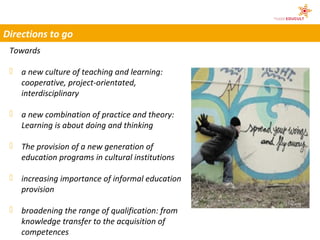 Directions to go
 Towards

  a new culture of teaching and learning:
   cooperative, project-orientated,
   interdisciplinary

  a new combination of practice and theory:
   Learning is about doing and thinking

  The provision of a new generation of
   education programs in cultural institutions

  increasing importance of informal education
                                                 © kallejipp/Photocase
   provision

  broadening the range of qualification: from
   knowledge transfer to the acquisition of
   competences
 