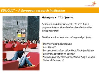 EDUCULT – A European research institution
                          Acting as critical friend

                          Research and development: EDUCULT as a
                          player in international cultural and education
                          policy research

                          Studies, evaluations, consulting and projects :

                          Diversity and Cooperation
                          Arts Count!
                          European Arts Education Fact Finding Mission
                          Cultural Education in Europe
                          Multilingual rhetoric competition: Sag´s multi!
                          Cultural.Explorers!
 