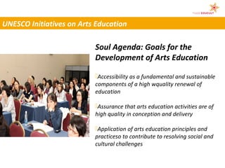 UNESCO Initiatives on Arts Education

                          Soul Agenda: Goals for the
                          Development of Arts Education

                          Accessibility as a fundamental and sustainable
                          components of a high wquality renewal of
                          education

                          Assurance that arts education activities are of
                          high quality in conception and delivery

                          Application of arts education principles and
                          practiceso to contribute to resolving social and
                          cultural challenges
 