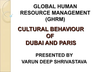 CULTURAL BEHAVIOURCULTURAL BEHAVIOUR
OFOF
DUBAI AND PARISDUBAI AND PARIS
PRESENTED BY
VARUN DEEP SHRIVASTAVA
GLOBAL HUMAN
RESOURCE MANAGEMENT
(GHRM)
 
