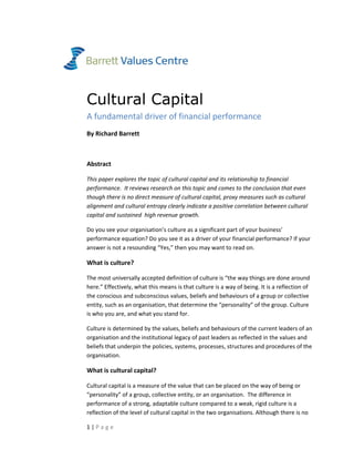 1 | P a g e  
 
 
Cultural Capital
A fundamental driver of financial performance 
By Richard Barrett 
 
Abstract 
This paper explores the topic of cultural capital and its relationship to financial 
performance.  It reviews research on this topic and comes to the conclusion that even 
though there is no direct measure of cultural capital, proxy measures such as cultural 
alignment and cultural entropy clearly indicate a positive correlation between cultural 
capital and sustained  high revenue growth.  
Do you see your organisation’s culture as a significant part of your business’ 
performance equation? Do you see it as a driver of your financial performance? If your 
answer is not a resounding “Yes,” then you may want to read on.  
What is culture? 
The most universally accepted definition of culture is “the way things are done around 
here.” Effectively, what this means is that culture is a way of being. It is a reflection of 
the conscious and subconscious values, beliefs and behaviours of a group or collective 
entity, such as an organisation, that determine the “personality” of the group. Culture 
is who you are, and what you stand for.  
Culture is determined by the values, beliefs and behaviours of the current leaders of an 
organisation and the institutional legacy of past leaders as reflected in the values and 
beliefs that underpin the policies, systems, processes, structures and procedures of the 
organisation.  
What is cultural capital? 
Cultural capital is a measure of the value that can be placed on the way of being or 
“personality” of a group, collective entity, or an organisation.  The difference in 
performance of a strong, adaptable culture compared to a weak, rigid culture is a 
reflection of the level of cultural capital in the two organisations. Although there is no 
 