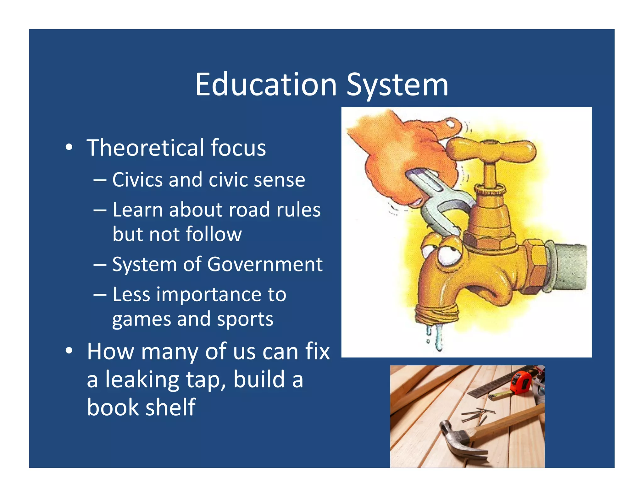 Education System
• Theoretical focus
  – Civics and civic sense
  – Learn about road rules
    but not follow
  – System of Government
  – Less importance to
    games and sports
• How many of us can fix
  a leaking tap, build a
  book shelf
 
