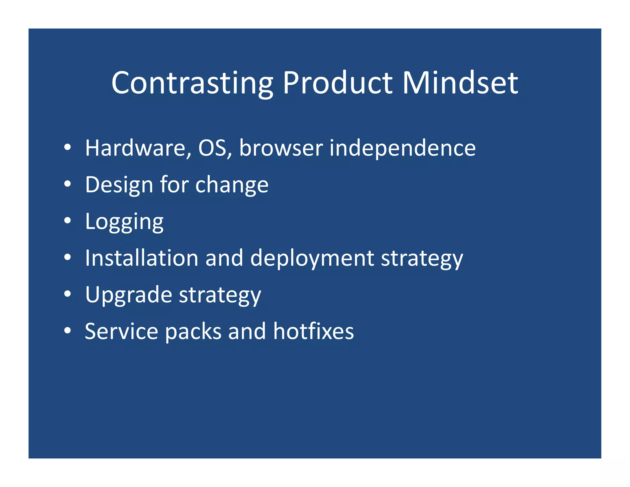 Contrasting Product Mindset
•   Hardware, OS, browser independence
•   Design for change
•   Logging
•   Installation and deployment strategy
•   Upgrade strategy
•   Service packs and hotfixes
 