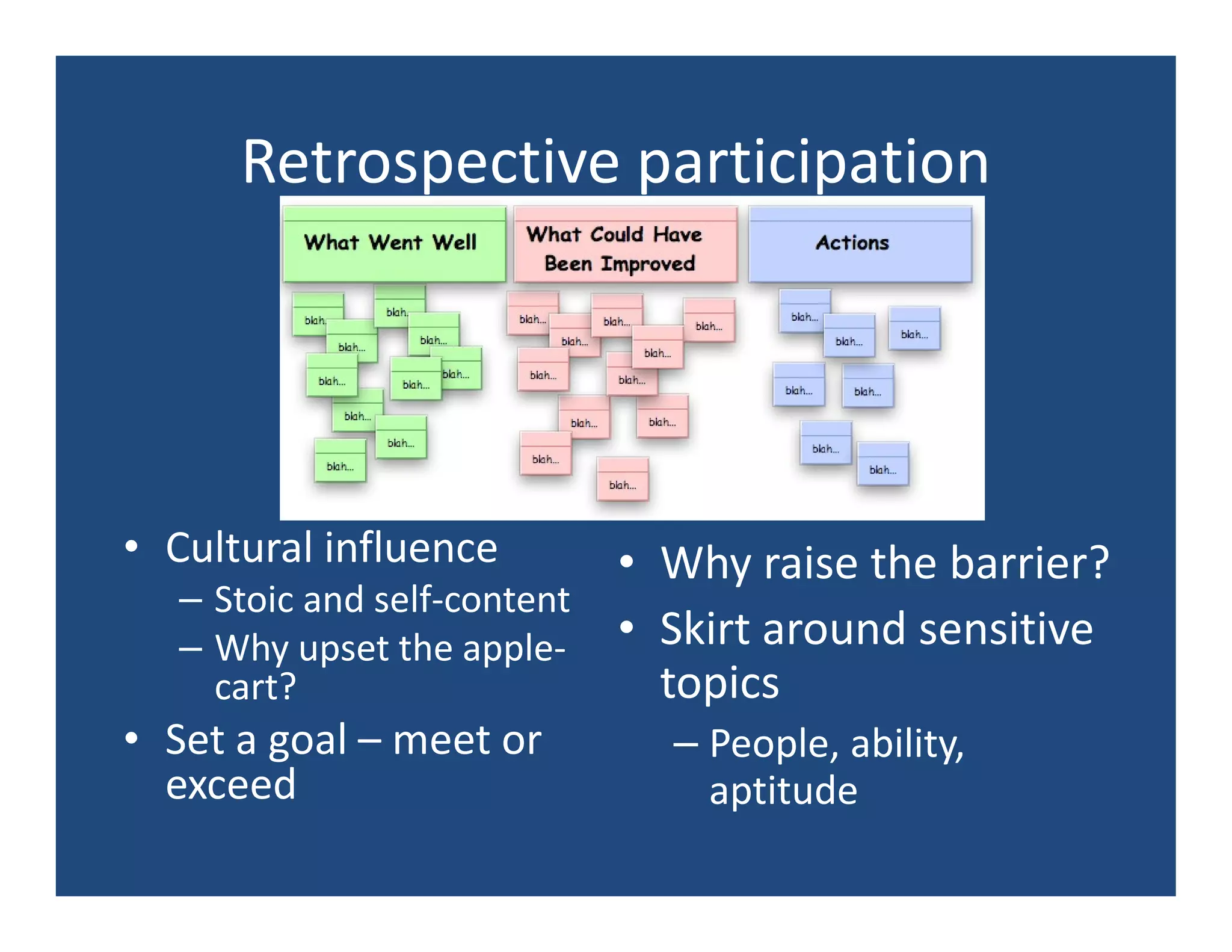 Retrospective participation




• Cultural influence       • Why raise the barrier?
  – Stoic and self-content
  – Why upset the apple- • Skirt around sensitive
    cart?                    topics
• Set a goal – meet or      – People, ability,
  exceed                      aptitude
 