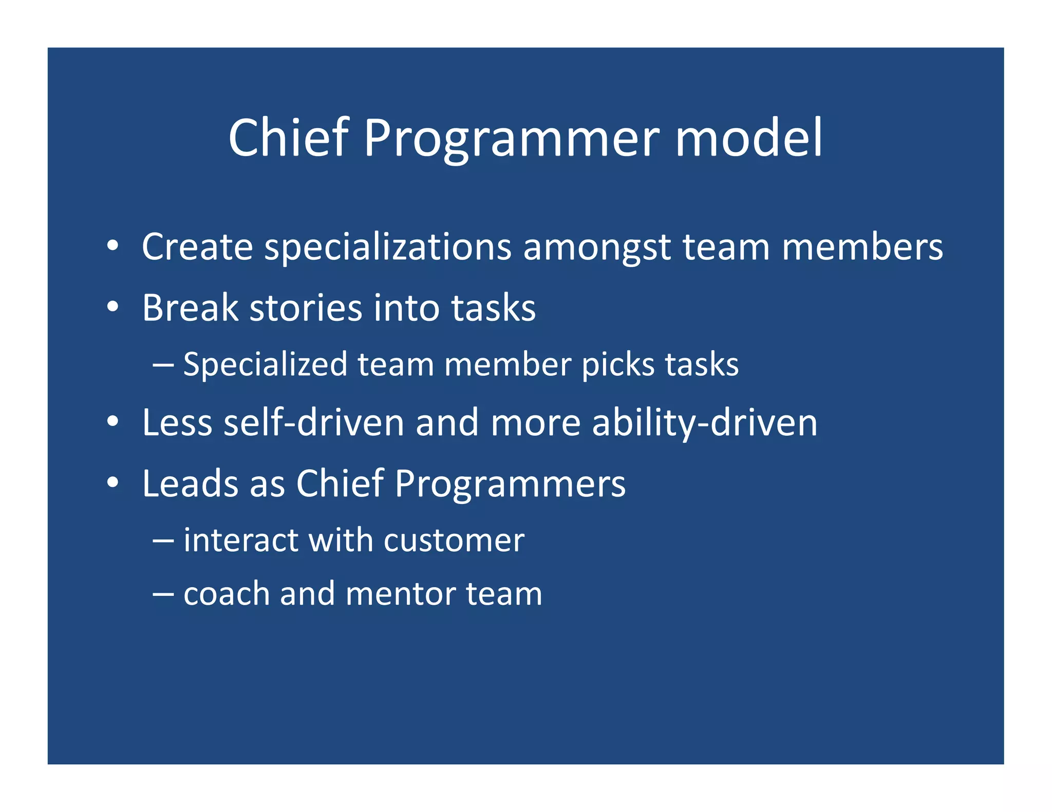 Chief Programmer model
• Create specializations amongst team members
• Break stories into tasks
  – Specialized team member picks tasks
• Less self-driven and more ability-driven
• Leads as Chief Programmers
  – interact with customer
  – coach and mentor team
 