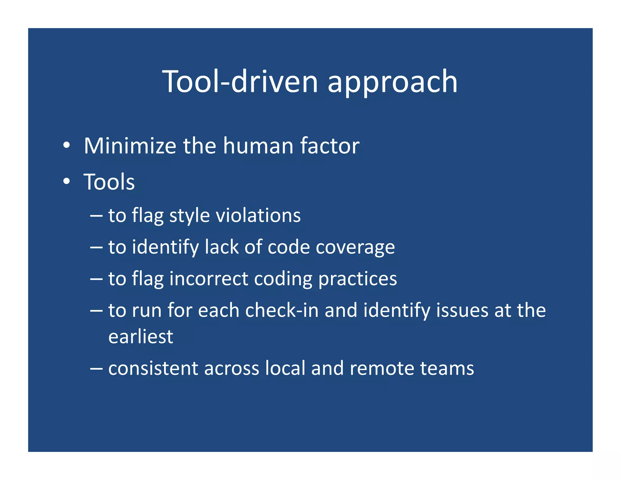 Tool-driven approach
• Minimize the human factor
• Tools
  – to flag style violations
  – to identify lack of code coverage
  – to flag incorrect coding practices
  – to run for each check-in and identify issues at the
    earliest
  – consistent across local and remote teams
 
