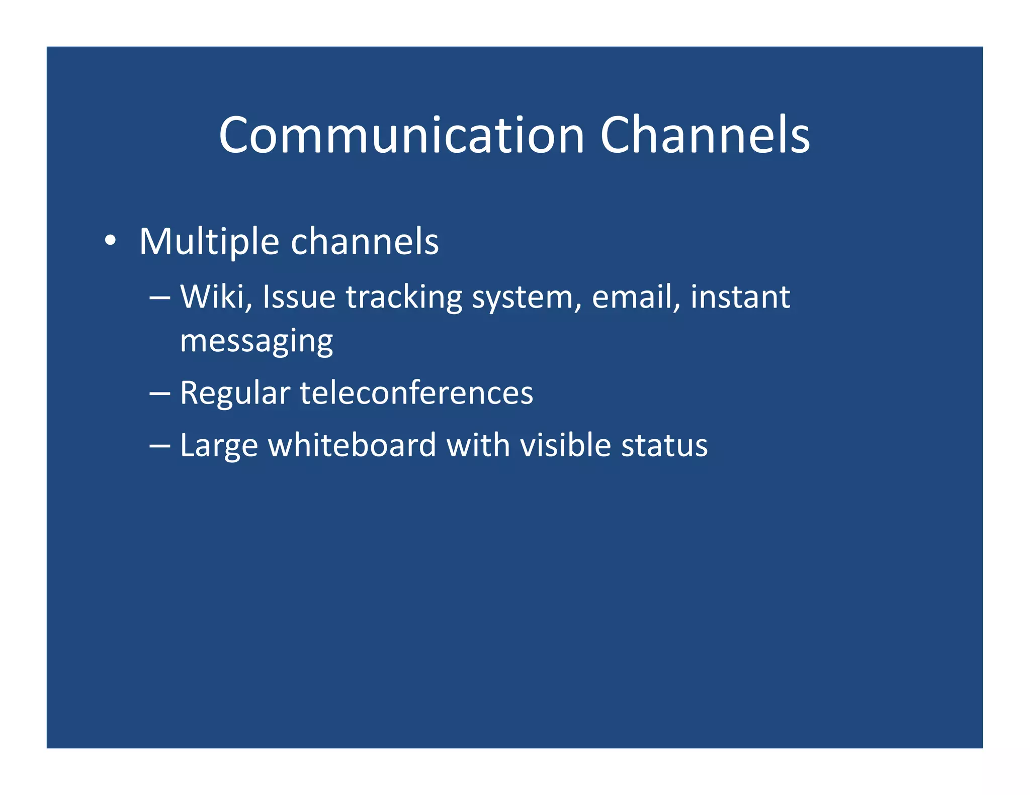 Communication Channels
• Multiple channels
  – Wiki, Issue tracking system, email, instant
    messaging
  – Regular teleconferences
  – Large whiteboard with visible status
 