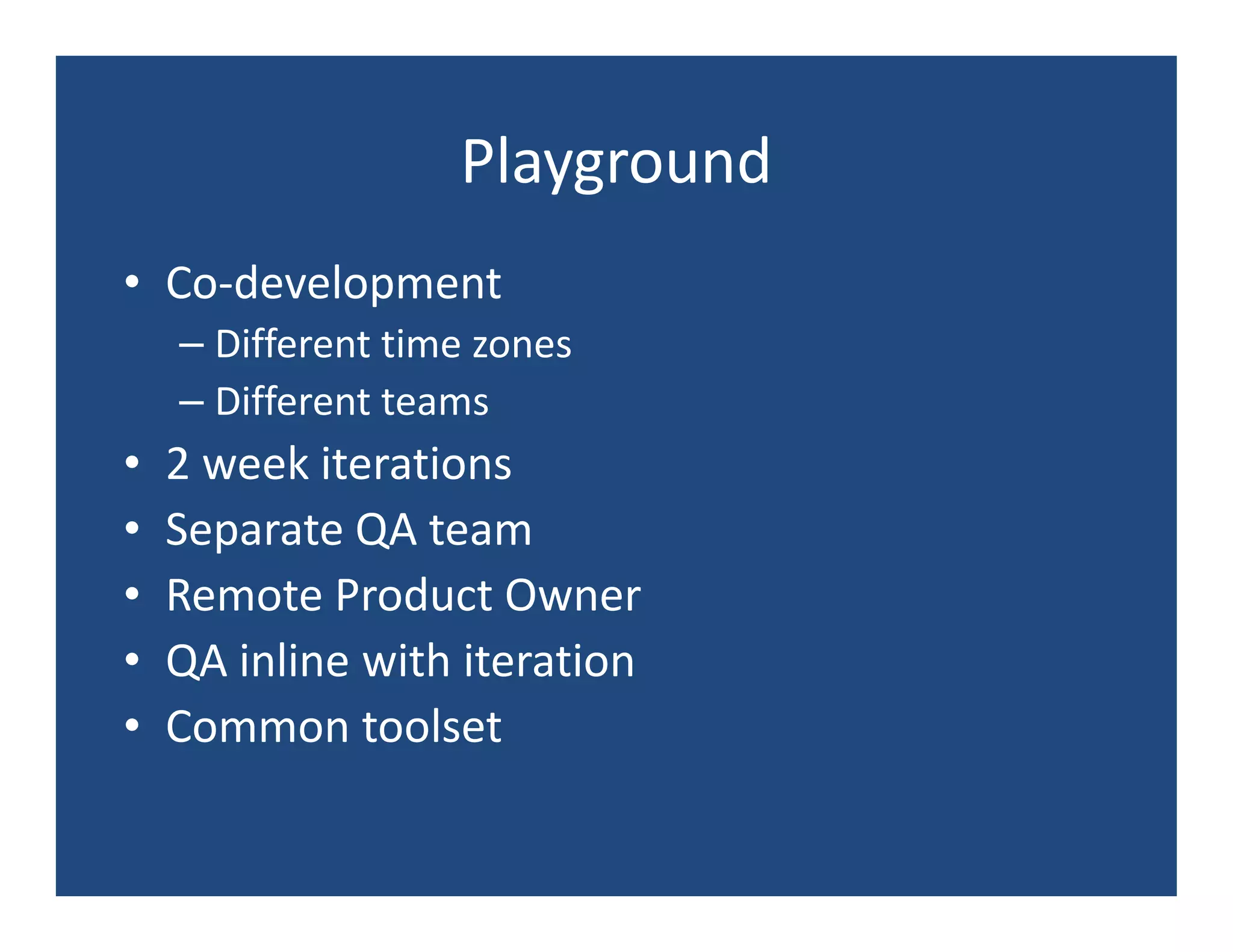 Playground
• Co-development
    – Different time zones
    – Different teams
•   2 week iterations
•   Separate QA team
•   Remote Product Owner
•   QA inline with iteration
•   Common toolset
 