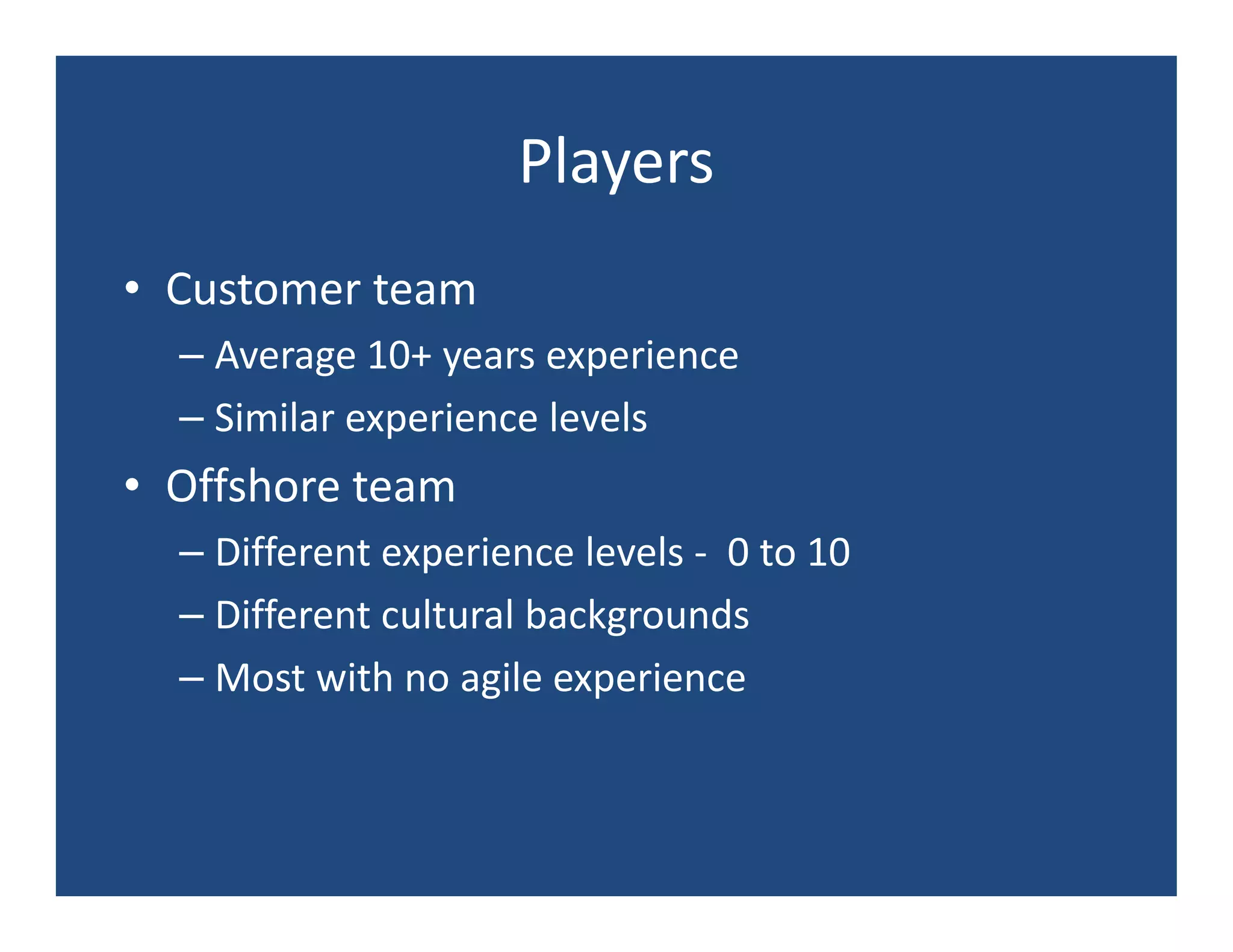Players
• Customer team
  – Average 10+ years experience
  – Similar experience levels
• Offshore team
  – Different experience levels - 0 to 10
  – Different cultural backgrounds
  – Most with no agile experience
 