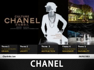 Theme 1

Theme 2

Theme 3

Theme 4

Theme 5

The origins of the legendary

The free pursuit of

The abstract essence of

The illusion of inspiration

The hidden luxury

ABSTRACTION

IMAGINARY

ORIGIN

LIBERTY

Charlotte. Lee

INVISIBILITY
28/05/2013

CHANEL

 