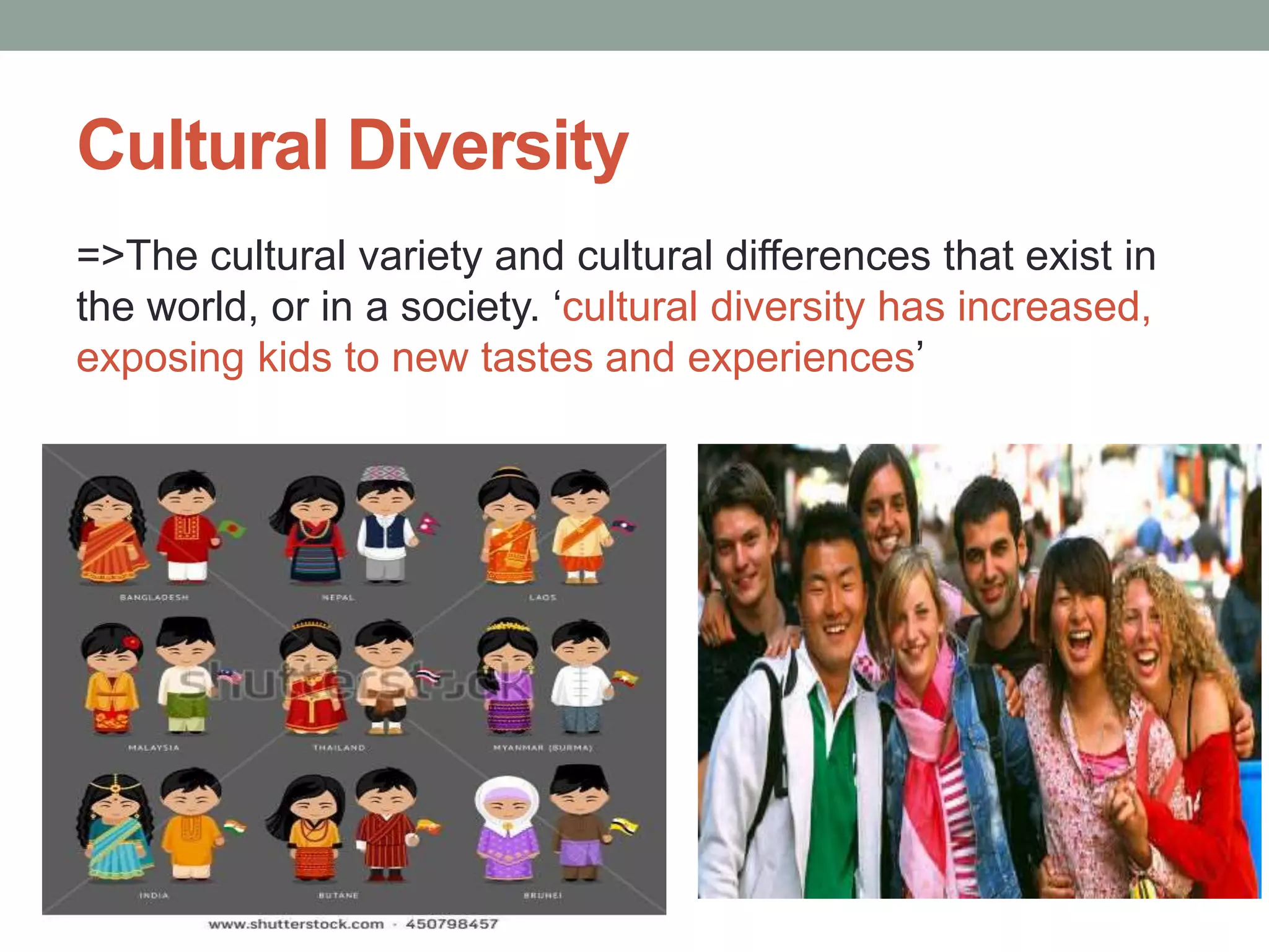 Cultural Diversity
=>The cultural variety and cultural differences that exist in
the world, or in a society. ‘cultural diversity has increased,
exposing kids to new tastes and experiences’
 