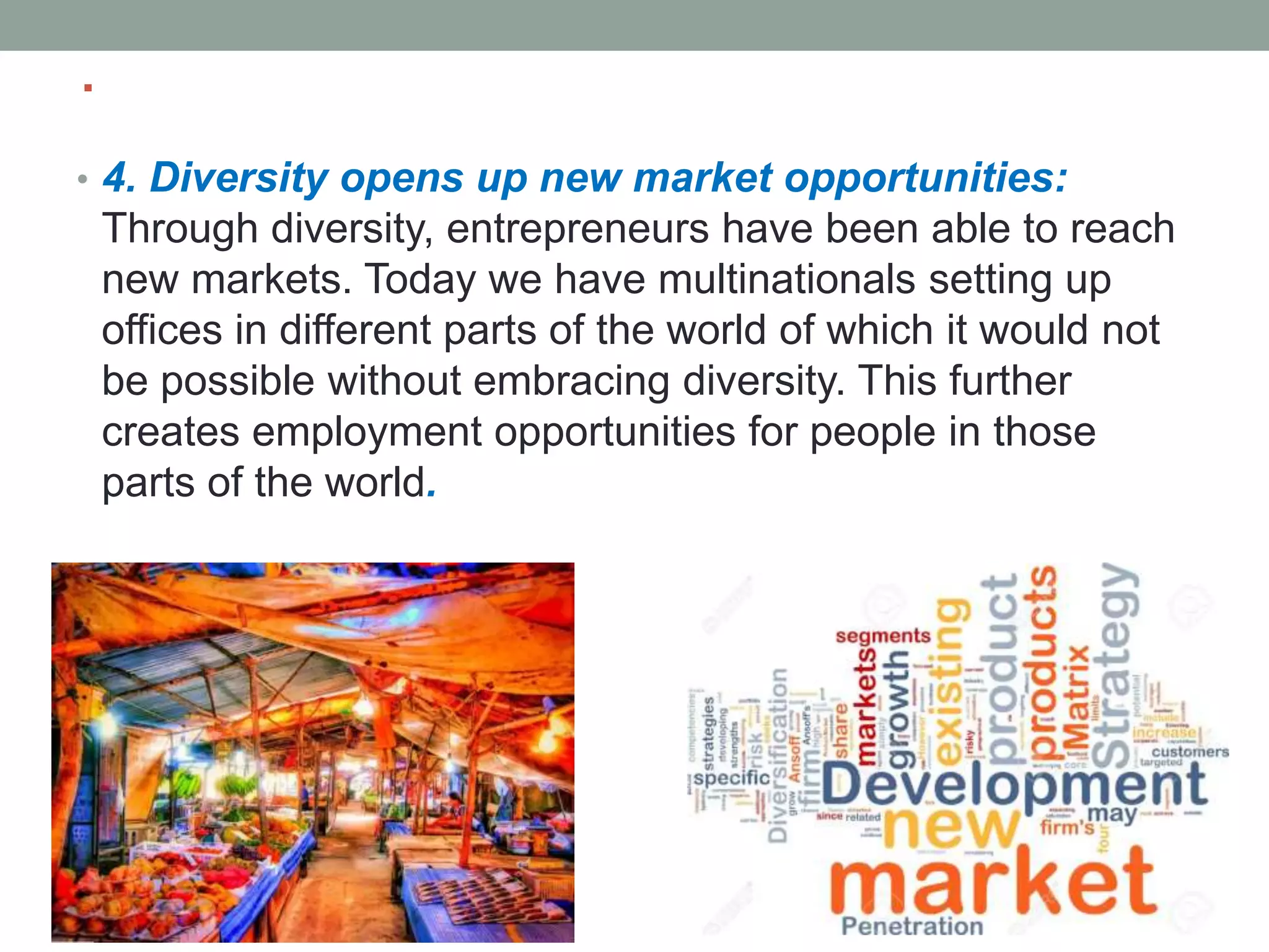 .
• 4. Diversity opens up new market opportunities:
Through diversity, entrepreneurs have been able to reach
new markets. Today we have multinationals setting up
offices in different parts of the world of which it would not
be possible without embracing diversity. This further
creates employment opportunities for people in those
parts of the world.
 