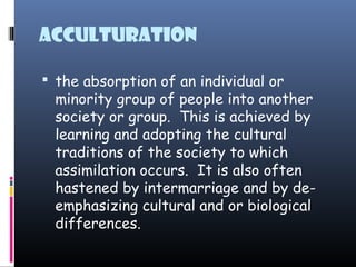 Acculturation
 the absorption of an individual or
minority group of people into another
society or group.  This is achieved by
learning and adopting the cultural
traditions of the society to which
assimilation occurs.  It is also often
hastened by intermarriage and by de-
emphasizing cultural and or biological
differences.
 