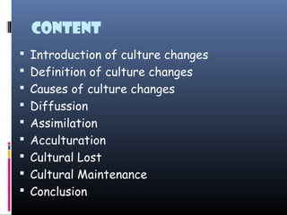 Content
 Introduction of culture changes
 Definition of culture changes
 Causes of culture changes
 Diffussion
 Assimilation
 Acculturation
 Cultural Lost
 Cultural Maintenance
 Conclusion
 