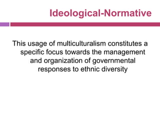 Ideological-Normative
This usage of multiculturalism constitutes a
specific focus towards the management
and organization of governmental
responses to ethnic diversity
 