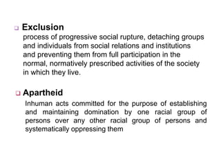  Exclusion
process of progressive social rupture, detaching groups
and individuals from social relations and institutions
and preventing them from full participation in the
normal, normatively prescribed activities of the society
in which they live.
 Apartheid
Inhuman acts committed for the purpose of establishing
and maintaining domination by one racial group of
persons over any other racial group of persons and
systematically oppressing them
 