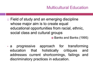 Multicultural Education
 Field of study and an emerging discipline
whose major aim is to create equal
educational opportunities from racial, ethnic,
social class and cultural groups
 Banks and Banks (1995)
• a progressive approach for transforming
education that holistically critiques and
addresses current shortcomings, failings and
discriminatory practices in education.
 