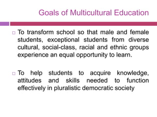 Goals of Multicultural Education
 To transform school so that male and female
students, exceptional students from diverse
cultural, social-class, racial and ethnic groups
experience an equal opportunity to learn.
 To help students to acquire knowledge,
attitudes and skills needed to function
effectively in pluralistic democratic society
 