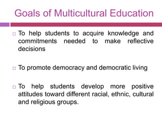 Goals of Multicultural Education
 To help students to acquire knowledge and
commitments needed to make reflective
decisions
 To promote democracy and democratic living
 To help students develop more positive
attitudes toward different racial, ethnic, cultural
and religious groups.
 