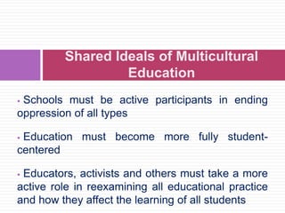  Schools must be active participants in ending
oppression of all types
 Education must become more fully student-
centered
 Educators, activists and others must take a more
active role in reexamining all educational practice
and how they affect the learning of all students
Shared Ideals of Multicultural
Education
 