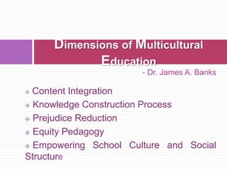 - Dr. James A. Banks
 Content Integration
 Knowledge Construction Process
 Prejudice Reduction
 Equity Pedagogy
 Empowering School Culture and Social
Structure
Dimensions of Multicultural
Education
 