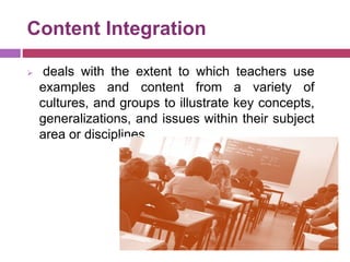 Content Integration
 deals with the extent to which teachers use
examples and content from a variety of
cultures, and groups to illustrate key concepts,
generalizations, and issues within their subject
area or disciplines
 