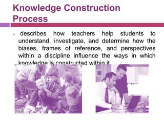 Knowledge Construction
Process
 describes how teachers help students to
understand, investigate, and determine how the
biases, frames of reference, and perspectives
within a discipline influence the ways in which
knowledge is constructed within it
 