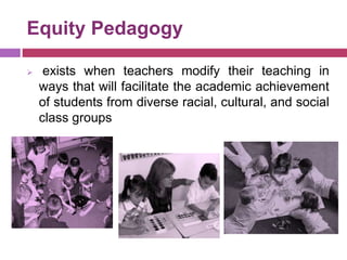 Equity Pedagogy
 exists when teachers modify their teaching in
ways that will facilitate the academic achievement
of students from diverse racial, cultural, and social
class groups
 