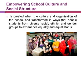Empowering School Culture and
Social Structure
 is created when the culture and organization of
the school and transformed in ways that enable
students from diverse racial, ethnic, and gender
groups to experience equality and equal status
 