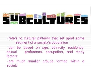  refers to cultural patterns that set apart some
segment of a society’s population
 can be based on age, ethnicity, residence,
sexual preference, occupation, and many
factors
 are much smaller groups formed within a
society
 
