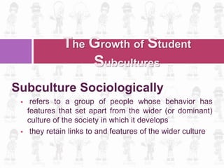Subculture Sociologically
 refers to a group of people whose behavior has
features that set apart from the wider (or dominant)
culture of the society in which it develops
 they retain links to and features of the wider culture
The Growth of Student
Subcultures
 