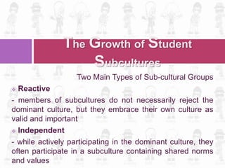 Two Main Types of Sub-cultural Groups
 Reactive
- members of subcultures do not necessarily reject the
dominant culture, but they embrace their own culture as
valid and important
 Independent
- while actively participating in the dominant culture, they
often participate in a subculture containing shared norms
and values
The Growth of Student
Subcultures
 