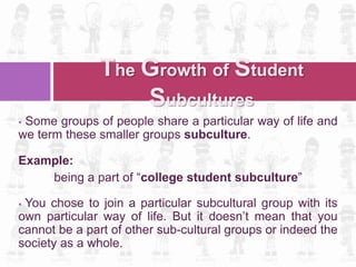  Some groups of people share a particular way of life and
we term these smaller groups subculture.
Example:
being a part of “college student subculture”
 You chose to join a particular subcultural group with its
own particular way of life. But it doesn’t mean that you
cannot be a part of other sub-cultural groups or indeed the
society as a whole.
The Growth of Student
Subcultures
 