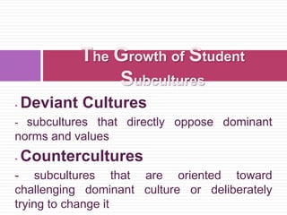  Deviant Cultures
- subcultures that directly oppose dominant
norms and values
 Countercultures
- subcultures that are oriented toward
challenging dominant culture or deliberately
trying to change it
The Growth of Student
Subcultures
 