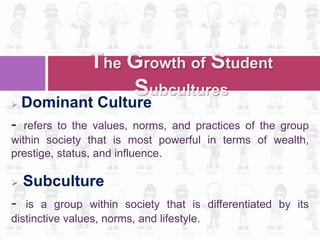  Dominant Culture
- refers to the values, norms, and practices of the group
within society that is most powerful in terms of wealth,
prestige, status, and influence.
 Subculture
- is a group within society that is differentiated by its
distinctive values, norms, and lifestyle.
The Growth of Student
Subcultures
 