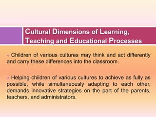  Children of various cultures may think and act differently
and carry these differences into the classroom.
 Helping children of various cultures to achieve as fully as
possible, while simultaneously adapting to each other,
demands innovative strategies on the part of the parents,
teachers, and administrators.
Cultural Dimensions of Learning,
Teaching and Educational Processes
 