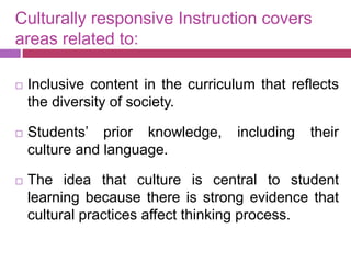 Culturally responsive Instruction covers
areas related to:
 Inclusive content in the curriculum that reflects
the diversity of society.
 Students’ prior knowledge, including their
culture and language.
 The idea that culture is central to student
learning because there is strong evidence that
cultural practices affect thinking process.
 