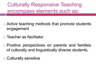 Culturally Responsive Teaching
encompass elements such as:
 Active teaching methods that promote students
engagement
 Teacher as facilitator
 Positive perspectives on parents and families
of culturally and linguistically diverse students.
 Culturally sensitive
 