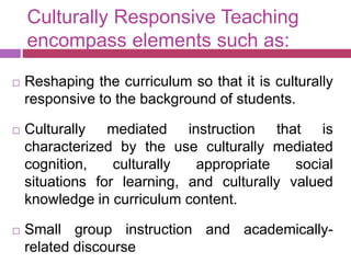 Culturally Responsive Teaching
encompass elements such as:
 Reshaping the curriculum so that it is culturally
responsive to the background of students.
 Culturally mediated instruction that is
characterized by the use culturally mediated
cognition, culturally appropriate social
situations for learning, and culturally valued
knowledge in curriculum content.
 Small group instruction and academically-
related discourse
 